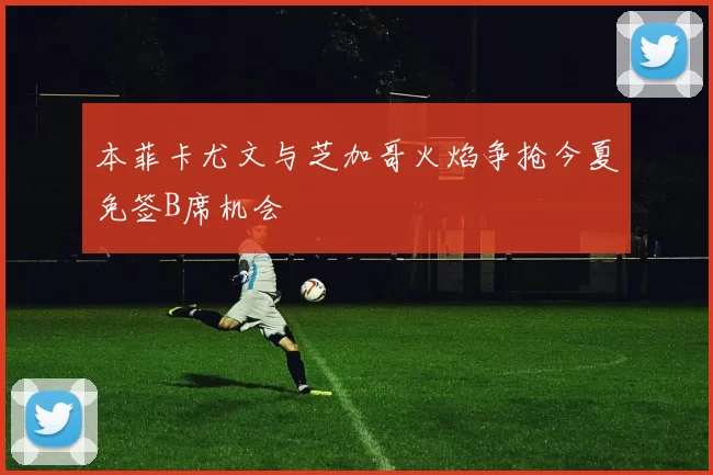 本菲卡尤文与芝加哥火焰争抢今夏免签B席机会