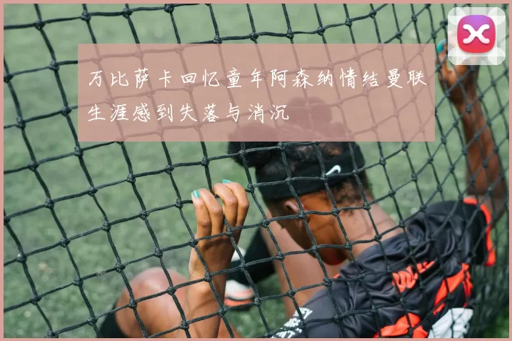 万比萨卡回忆童年阿森纳情结曼联生涯感到失落与消沉