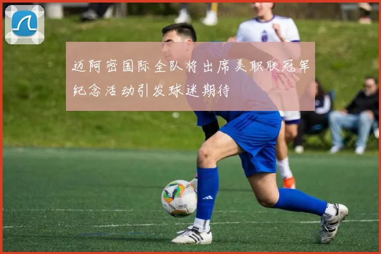 迈阿密国际全队将出席美职联冠军纪念活动引发球迷期待