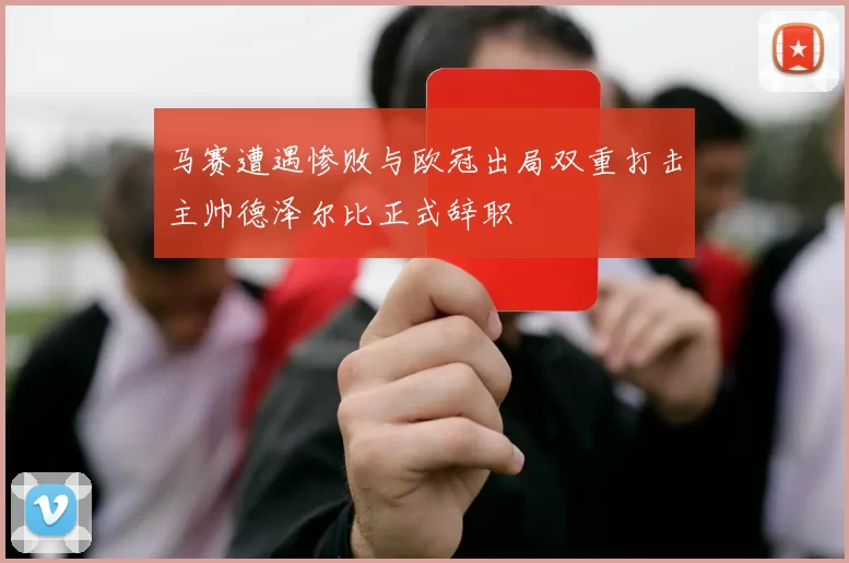 马赛遭遇惨败与欧冠出局双重打击主帅德泽尔比正式辞职