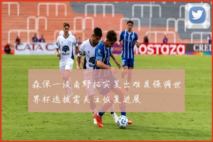 森保一谈南野拓实复出难度强调世界杯选拔需关注恢复进展