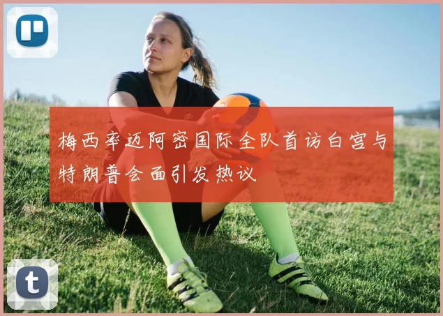 梅西率迈阿密国际全队首访白宫与特朗普会面引发热议