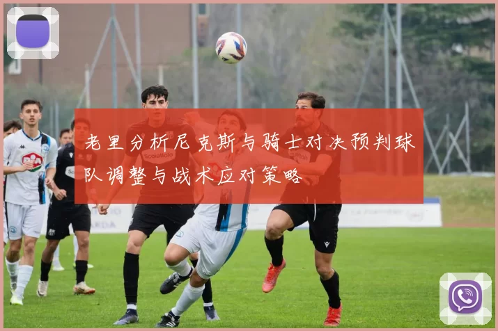 老里分析尼克斯与骑士对决预判球队调整与战术应对策略