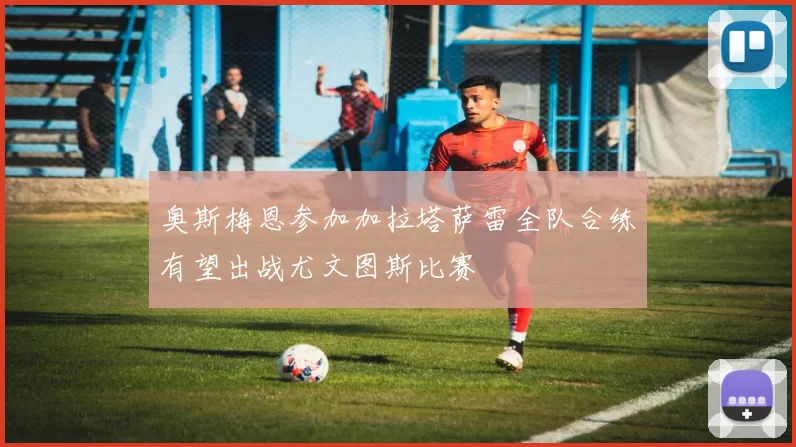 奥斯梅恩参加加拉塔萨雷全队合练有望出战尤文图斯比赛