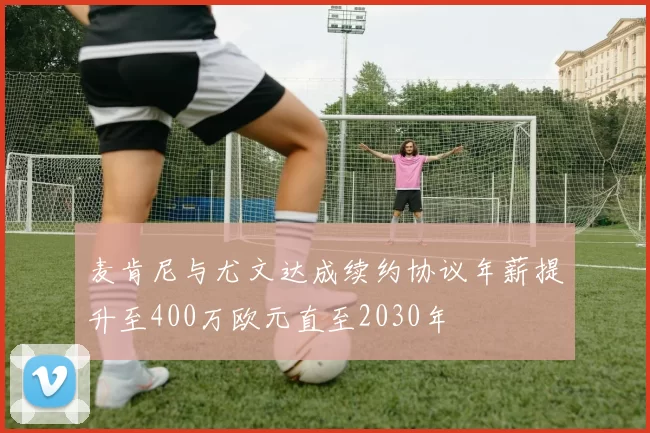 麦肯尼与尤文达成续约协议年薪提升至400万欧元直至2030年