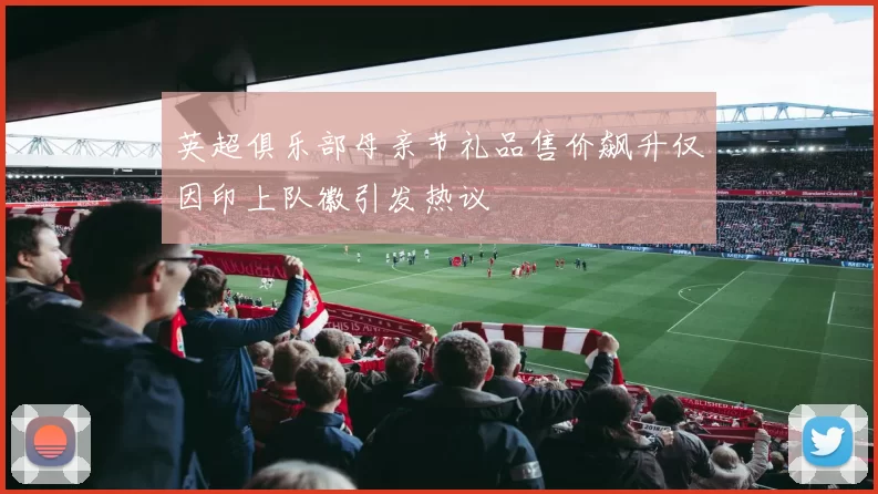英超俱乐部母亲节礼品售价飙升仅因印上队徽引发热议