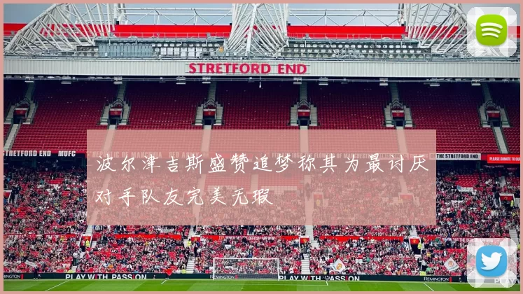 波尔津吉斯盛赞追梦称其为最讨厌对手队友完美无瑕