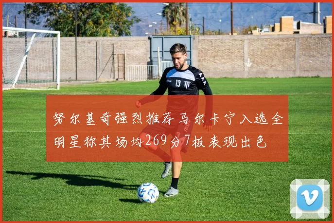 努尔基奇强烈推荐马尔卡宁入选全明星称其场均269分7板表现出色