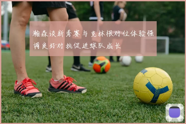 瀚森谈新秀赛与克林根对位体验强调良好对抗促进球队成长