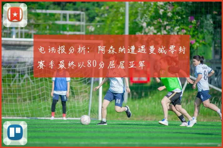 电讯报分析：阿森纳遭遇曼城零封赛季最终以80分屈居亚军