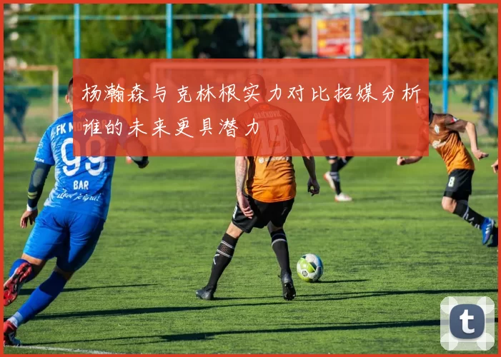 杨瀚森与克林根实力对比拓媒分析谁的未来更具潜力