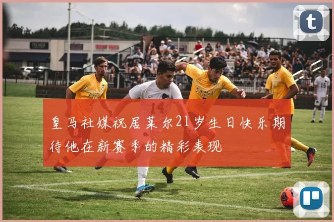皇马社媒祝居莱尔21岁生日快乐期待他在新赛季的精彩表现