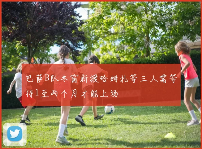 巴萨B队冬窗新援哈姆扎等三人需等待1至两个月才能上场