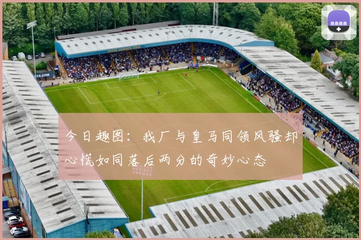 今日趣图：我厂与皇马同领风骚却心慌如同落后两分的奇妙心态