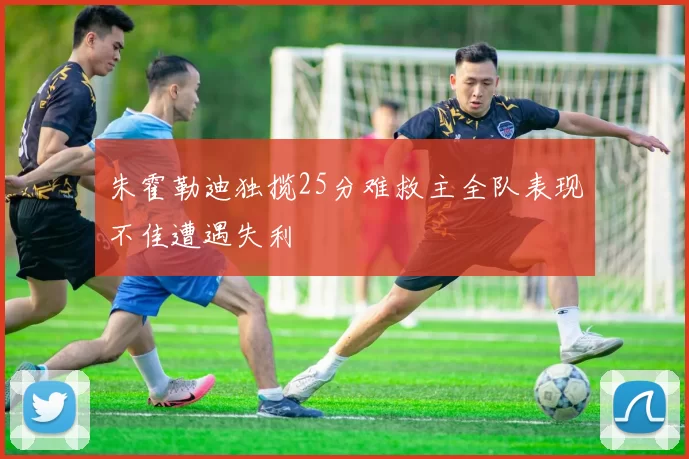 朱霍勒迪独揽25分难救主全队表现不佳遭遇失利