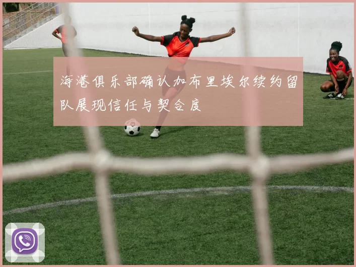 海港俱乐部确认加布里埃尔续约留队展现信任与契合度