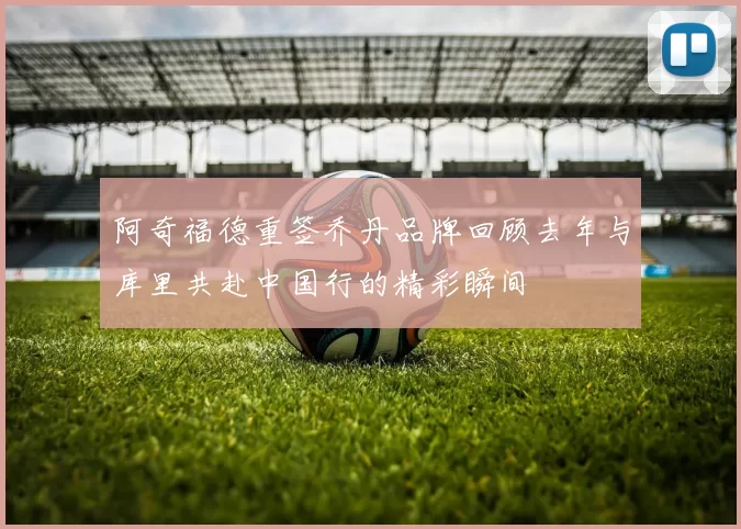阿奇福德重签乔丹品牌回顾去年与库里共赴中国行的精彩瞬间