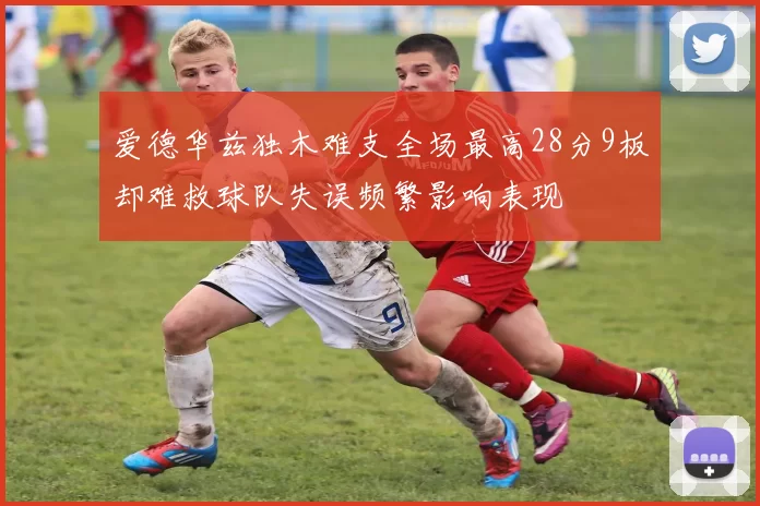 爱德华兹独木难支全场最高28分9板却难救球队失误频繁影响表现