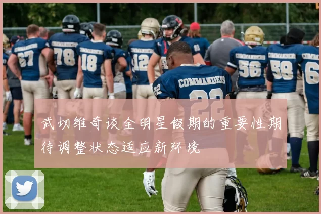 武切维奇谈全明星假期的重要性期待调整状态适应新环境