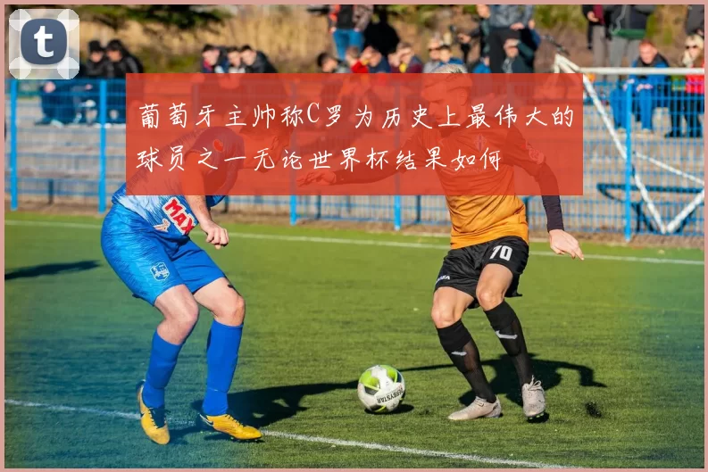 葡萄牙主帅称C罗为历史上最伟大的球员之一无论世界杯结果如何
