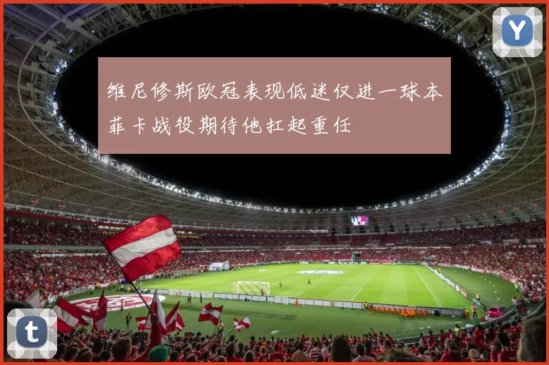 维尼修斯欧冠表现低迷仅进一球本菲卡战役期待他扛起重任