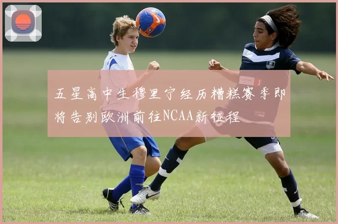 五星高中生穆里宁经历糟糕赛季即将告别欧洲前往NCAA新征程